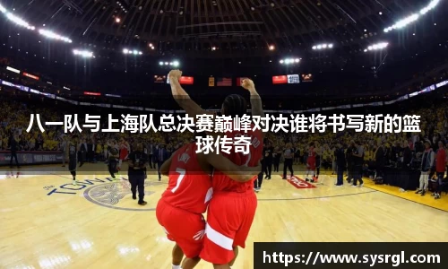 八一队与上海队总决赛巅峰对决谁将书写新的篮球传奇
