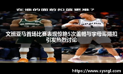 文班亚马首场比赛表现惊艳5次盖帽与字母哥隔扣引发热烈讨论